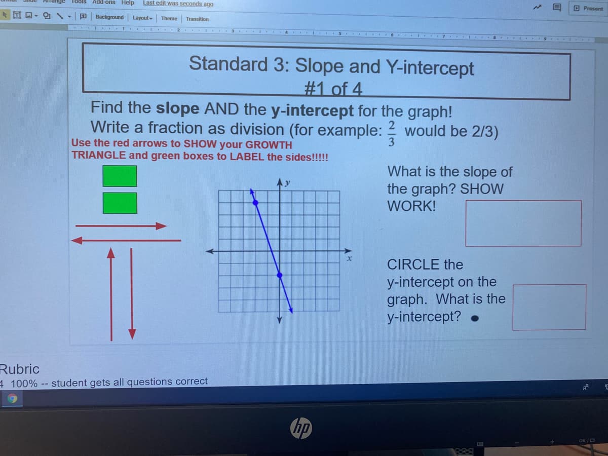 nge Tools Add-ons Help
Last edit was seconds ago
D Present
田
Background Layout-
Transition
Theme
I I 1 I 2 I
I 6 I 7 I I 9 I
Standard 3: Slope and Y-intercept
#1 of 4
Find the slope AND the y-intercept for the graph!
Write a fraction as division (for example: 2 would be 2/3)
3
Use the red arrows to SHOW your GROWTH
TRIANGLE and green boxes to LABEL the sides!!!!!
What is the slope of
the graph? SHOW
WORK!
CIRCLE the
y-intercept on the
graph. What is the
y-intercept?
Rubric
4 100% -- student gets all questions correct
hp
OK / O
