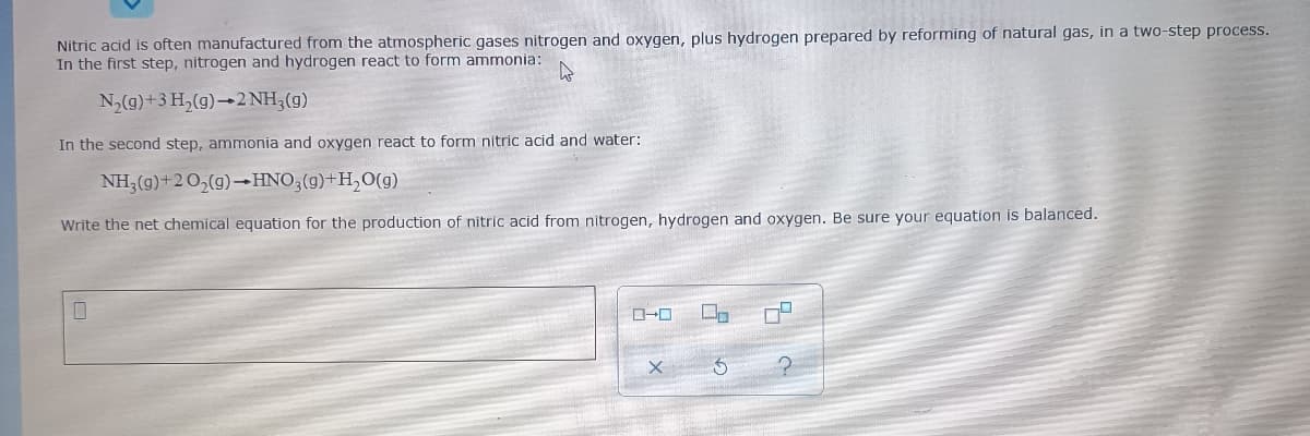 Nitric acid is often manufactured from the atmospheric gases nitrogen and oxygen, plus hydrogen prepared by reforming of natural gas, in a two-step process.
In the first step, nitrogen and hydrogen react to form ammonia:
N,(g)+3 H,(g)→2 NH3(g)
In the second step, ammonia and oxygen react to form nitric acid and water:
NH3(g)+20,(g)-HNO3(g)+H,O(g)
Write the net chemical equation for the production of nitric acid from nitrogen, hydrogen and oxygen. Be sure your equation is balanced.
