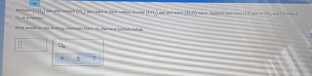 Methane (CH) gas and oxygen (0,) gas react to form carbon dioxide (CO, gas and water
(H,O) vapor. Suppose you have 11.0 mol of CH, and 5.0 mol of
O, in a reactor.
What would be the limiting reactant? Enter its chemical formula below.
