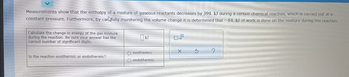 Measurements show that the enthalpy of a mixture of gaseous reactants decreases by 394, kJ during a certain chemical reaction, which is carried out at a
constant pressure. Furthermore, by carlfully monitoring the volume change it is determined that -64. kJ of work is done on the mixture during the reaction.
Calculate the change in energy of the gas mixture
during the reaction. Be sure your answer has the
correct number of significant digits.
| kJ
O exothermic
Is the reaction exothermic or endothermic?
O endothermic
