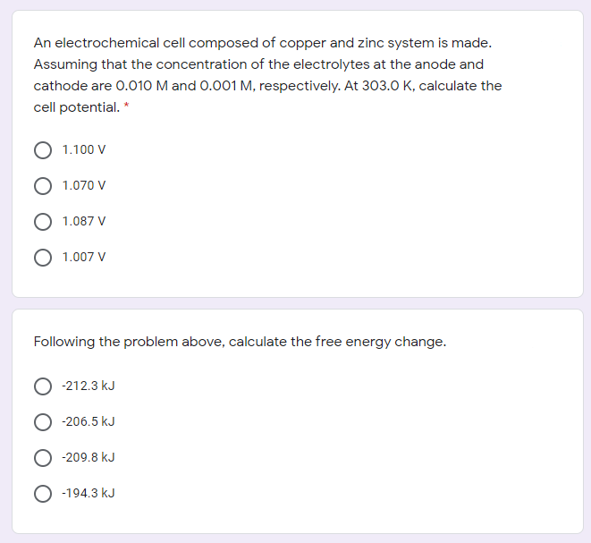 An electrochemical cell composed of copper and zinc system is made.
Assuming that the concentration of the electrolytes at the anode and
cathode are 0.010 M and 0.001 M, respectively. At 303.0 K, calculate the
cell potential. *
1.100 V
1.070 V
1.087 V
1.007 V
Following the problem above, calculate the free energy change.
O -212.3 kJ
-206.5 kJ
-209.8 kJ
-194.3 kJ
