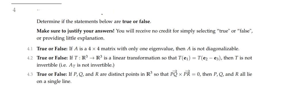 4
Determine if the statements below are true or false.
Make sure to justify your answers! You will receive no credit for simply selecting "true" or "false",
or providing little explanation.
4.1 True or False: If A is a 4 x 4 matrix with only one eigenvalue, then A is not diagonalizable.
4.2 True or False: If T : R3 → R³ is a linear transformation so that T(e1) = T(e2 - e3), then T is not
invertible (i.e. AT is not invertible.)
4.3 True or False: If P, Q, and R are distinct points in R so that PQ x PR = 0, then P, Q, and R all lie
on a single line.

