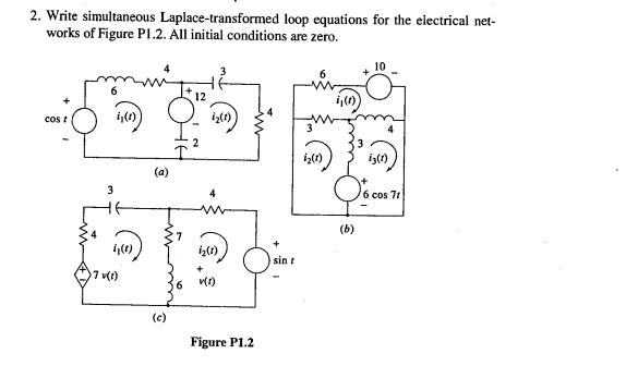 2. Write simultaneous Laplace-transformed loop equations for the electrical net-
works of Figure PI.2. All initial conditions are zero.
12
cos t
3
iş()
(a)
3
6 cos 71
(b)
sin t
7 v()
v(1)
(c)
Figure P1.2
