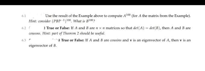 6.1
Use the result of the Example above to compute Al00 (for A the matrix from the Example).
Hint: consider (PBP-1)100, What is B100?
6.2 (
cousins. Hint: part of Theorem 2 should be useful.
) True or False: If A and B are n xn matrices so that det(A) = det(B), then A and B are
63
True or False: If A and B are cousins and v is an eigenvector of A, then v is an
eigenvector of B.
