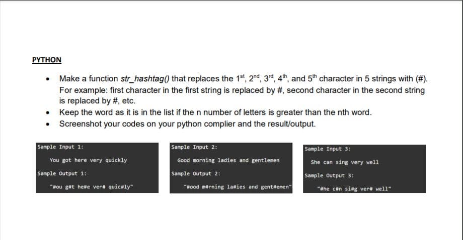 PYTHON
Make a function str_hashtag() that replaces the 1 , 2nd, 3d, 4th, and 5th character in 5 strings with (#).
For example: first character in the first string is replaced by #, second character in the second string
is replaced by #, etc.
• Keep the word as it is in the list if the n number of letters is greater than the nth word.
• Screenshot your codes on your python complier and the result/output.
Sample Input 1:
Sample Input 2:
Sample Input 3:
You got here very quickly
Good morning ladies and gentlemen
She can sing very well
Sample output 1:
"Hou get helte ver# quic#ly"
Sample Output 2:
"Hood merning laies and genttemen"
Sample Output 3:
"whe cin sing ver well"
