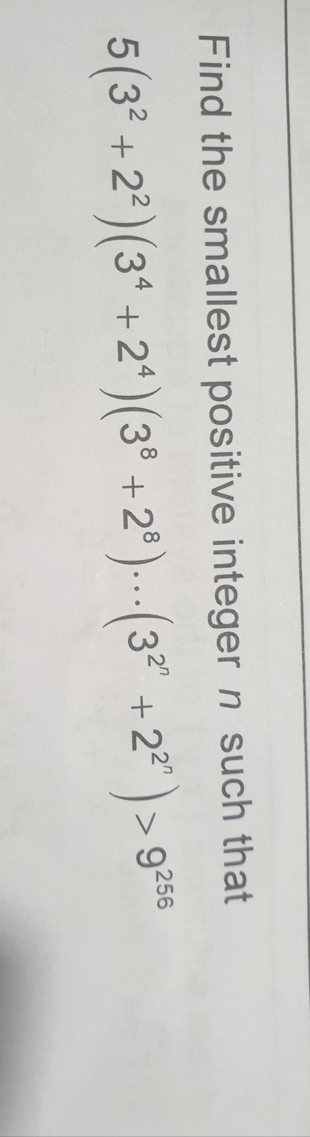 Find the smallest positive integer n such that
5 (3² +2²) (34 +2¹) (38 +2³)... (3² +2²¹) >
> 9256