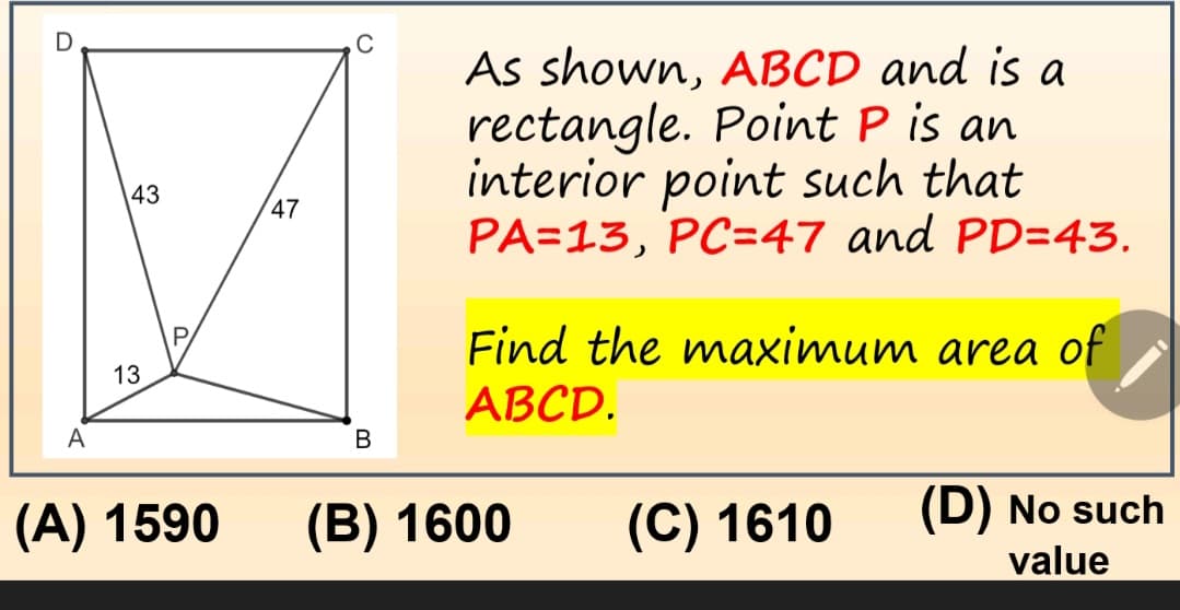 U
A
43
13
(A) 1590
47
B
As shown, ABCD and is a
rectangle. Point P is an
interior point such that
PA=13, PC=47 and PD=43.
Find the maximum area of
ABCD.
(B) 1600
(C) 1610
(D) No such
value