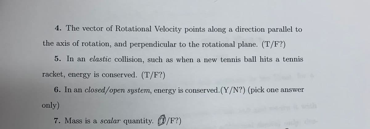 4. The vector of Rotational Velocity points along a direction parallel to
the axis of rotation, and perpendicular to the rotational plane. (T/F?)
5. In an elastic collision, such as when a new tennis ball hits a tennis
racket, energy is conserved. (T/F?)
6. In an closed/open system, energy is conserved.(Y/N?) (pick one answer
only)
7. Mass is a scalar quantity. (D /F?)

