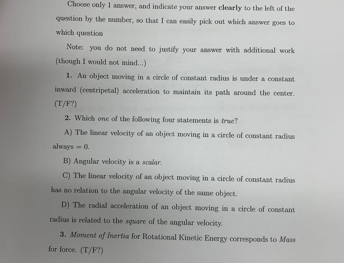 Choose only1 answer, and indicate your answer clearly to the left of the
question by the number, so that I can easily pick out which answer goes to
which question
Note: you do not need to justify your answer with additional work
(though I would not mind...)
1. An object moving in a circle of constant radius is under a constant
inward (centripetal) acceleration to maintain its path around the center.
(T/F?)
2. Which one of the following four statements is true?
A) The linear velocity of an object moving in a circle of constant radius
always = 0.
B) Angular velocity is a scalar.
C) The linear velocity of an object moving in a circle of constant radius
has no relation to the angular velocity of the same object.
D) The radial acceleration of an object moving in a circle of constant
radius is related to the square of the angular velocity.
3. Moment of Inertia for Rotational Kinetic Energy corresponds to Mass
for force. (T/F?)

