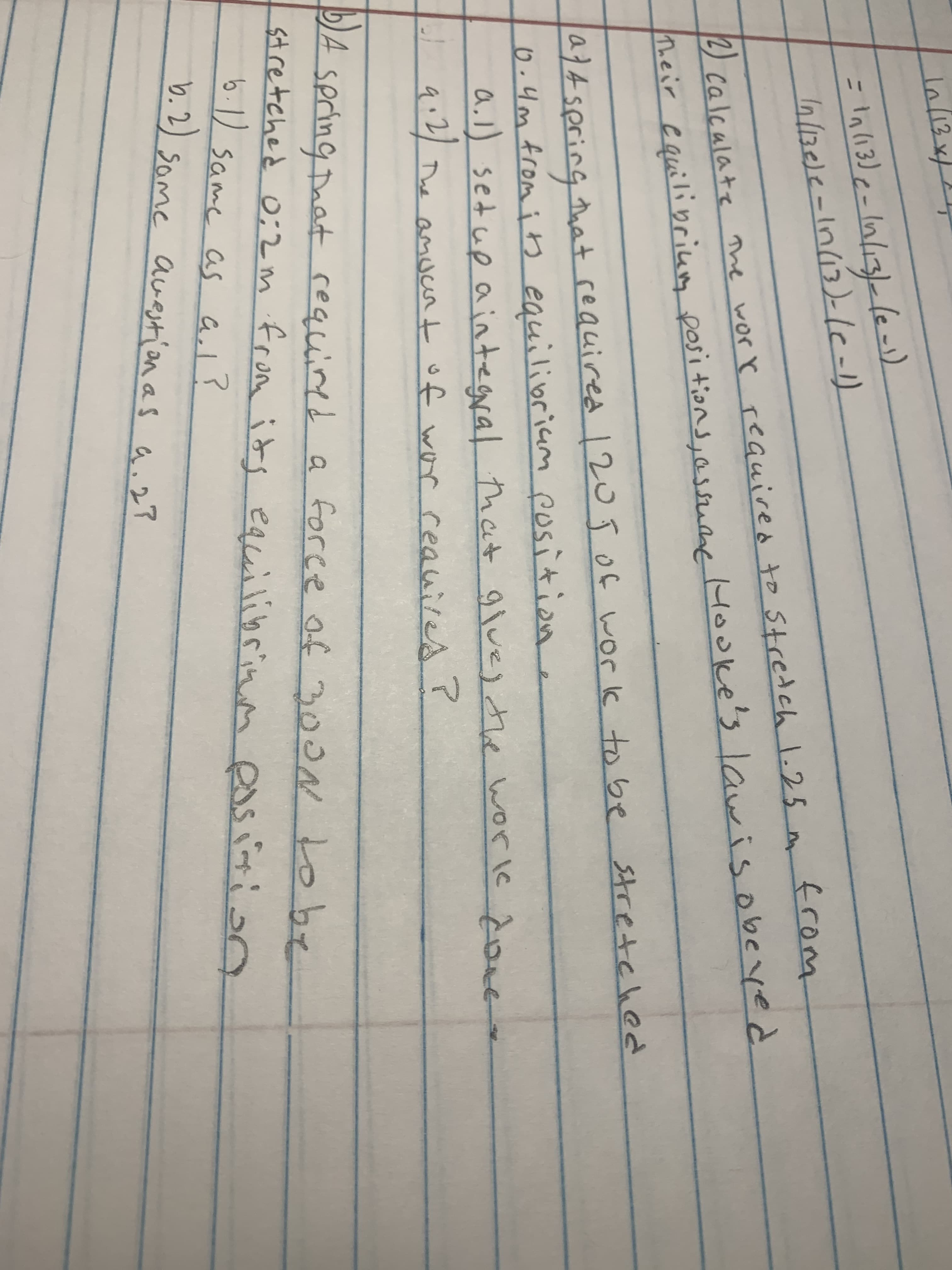 In/13
n/136/2-1n(13)-le-1)
2) calcalate he worr required to Stretch 1.25 from
h.eir cquilibrium posi tions, assuane Hooke'slawis obeyed
a}4 spring that reauired 12o ĵOf work to be Stretched
6 .4m from its equilibriam position.
a.l) setup aintegral that gluej the worle Åoee
| q:2)
The amucr t of wor reauires r
spring Taat
stretched o;2 m from ids
6.1) same as al?
required a foree of 300
1obe
equilibrinm ess ition
han
b.2) same awestion as a.27
