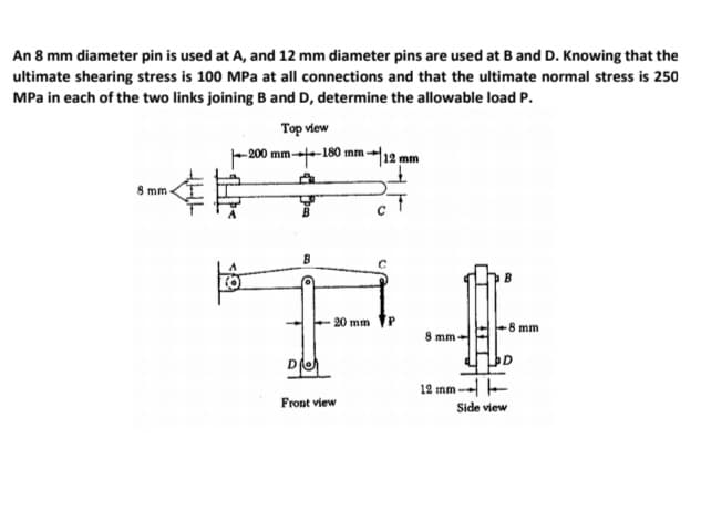 An 8 mm diameter pin is used at A, and 12 mm diameter pins are used at B and D. Knowing that the
ultimate shearing stress is 100 MPa at all connections and that the ultimate normal stress is 250
MPa in each of the two links joining B and D, determine the allowable load P.
Top view
-200 mm--180 mm --12 mm
8 mm
- 20 mm
8 mm
8 mm
12 mm - -
Front view
Side view
