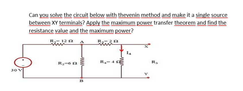 Can you solve the circuit below with thevenin method and make it a single source
between XY terminals? Apply the maximum power transfer theorem and find the
resistance value and the maximum power?
w w ww
R= 12 N
A
R2=6 2
R-4 S
Rs
30 V
B
