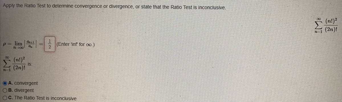Apply the Ratio Test to determine convergence or divergence, or state that the Ratio Test is inconclusive.
p = lim
287
TL-00
(n!)²
1(2n)!
an+1
an
is:
A. convergent
2
(Enter 'inf for ∞o.)
OB. divergent
OC. The Ratio Test is inconclusive
7-1
(n!) ²
(2n)!