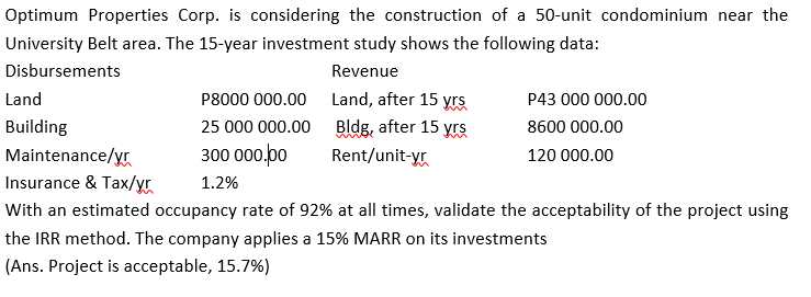 Optimum Properties Corp. is considering the construction of a 50-unit condominium near the
University Belt area. The 15-year investment study shows the following data:
Disbursements
Revenue
Land
P8000 000.00
Land, after 15 yrs
P43 000 000.00
Building
25 000 000.00
Bldg, after 15 yrs
8600 000.00
300 000.00
Maintenance/yr
Insurance & Tax/yr
Rent/unit-yr
120 000.00
1.2%
With an estimated occupancy rate of 92% at all times, validate the acceptability of the project using
the IRR method. The company applies a 15% MARR on its investments
(Ans. Project is acceptable, 15.7%)
