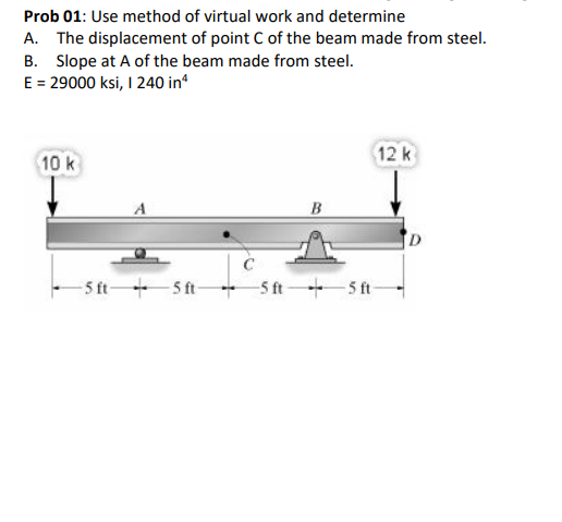 Prob 01: Use method of virtual work and determine
A. The displacement of point C of the beam made from steel.
B. Slope at A of the beam made from steel.
E = 29000 ksi, I 240 in*
12k
10 k
B
- 5 ft+S t-
+ Sft+5 ft-
