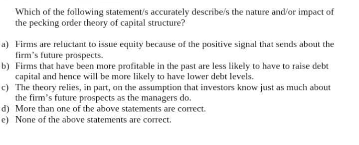 Which of the following statement/s accurately describe/s the nature and/or impact of
the pecking order theory of capital structure?
a) Firms are reluctant to issue equity because of the positive signal that sends about the
firm's future prospects.
b) Firms that have been more profitable in the past are less likely to have to raise debt
capital and hence will be more likely to have lower debt levels.
c) The theory relies, in part, on the assumption that investors know just as much about
the firm's future prospects as the managers do.
d) More than one of the above statements are correct.
e) None of the above statements are correct.
