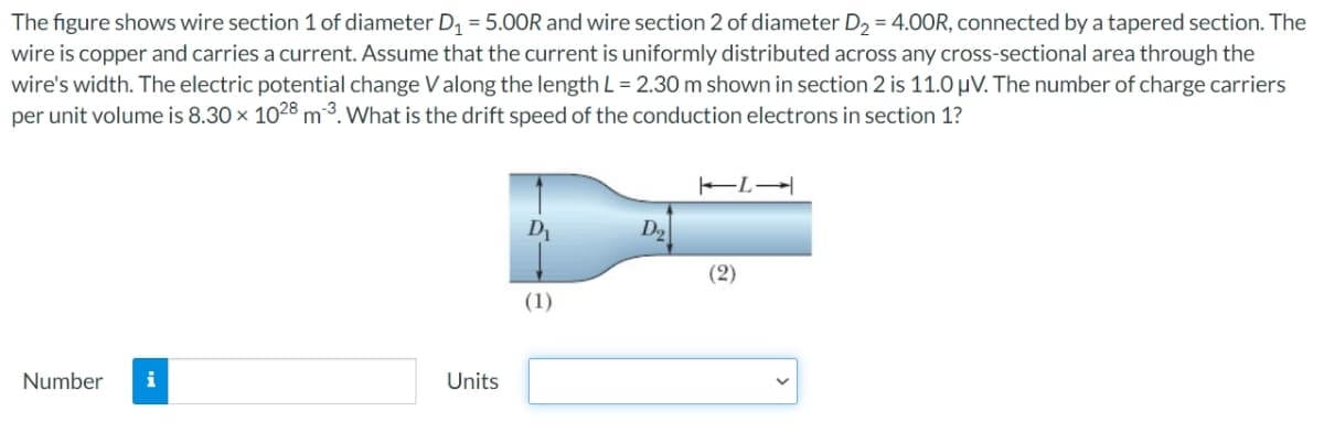 The figure shows wire section 1 of diameter D₁ = 5.00R and wire section 2 of diameter D₂ = 4.00R, connected by a tapered section. The
wire is copper and carries a current. Assume that the current is uniformly distributed across any cross-sectional area through the
wire's width. The electric potential change V along the length L = 2.30 m shown in section 2 is 11.0 μV. The number of charge carriers
per unit volume is 8.30 × 1028 m³. What is the drift speed of the conduction electrons in section 1?
Number
Units
D₁
(1)
(2)
