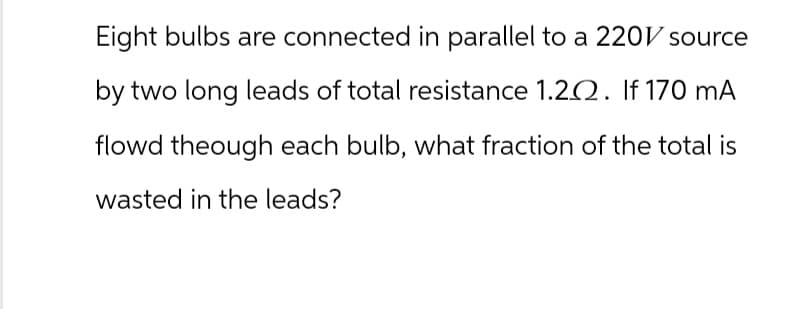 Eight bulbs are connected in parallel to a 220V source
by two long leads of total resistance 1.202. If 170 mA
flowd theough each bulb, what fraction of the total is
wasted in the leads?