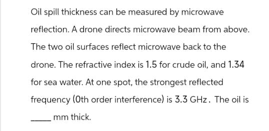 Oil spill thickness can be measured by microwave
reflection. A drone directs microwave beam from above.
The two oil surfaces reflect microwave back to the
drone. The refractive index is 1.5 for crude oil, and 1.34
for sea water. At one spot, the strongest reflected
frequency (Oth order interference) is 3.3 GHz. The oil is
mm thick.