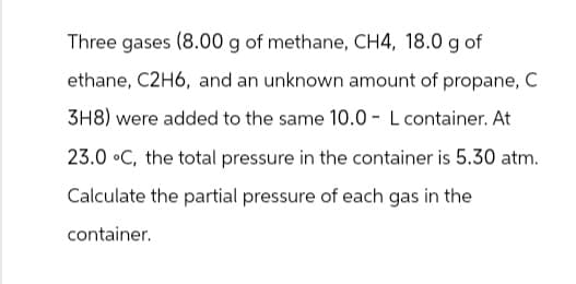 Three gases (8.00 g of methane, CH4, 18.0 g of
ethane, C2H6, and an unknown amount of propane, C
3H8) were added to the same 10.0 - L container. At
23.0 °C, the total pressure in the container is 5.30 atm.
Calculate the partial pressure of each gas in the
container.