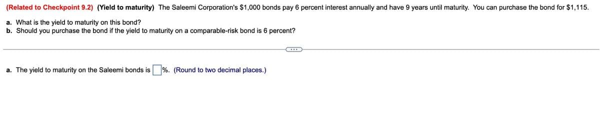 (Related to Checkpoint 9.2) (Yield to maturity) The Saleemi Corporation's $1,000 bonds pay 6 percent interest annually and have 9 years until maturity. You can purchase the bond for $1,115.
a. What is the yield to maturity on this bond?
b. Should you purchase the bond if the yield to maturity on a comparable-risk bond is 6 percent?
a. The yield to maturity on the Saleemi bonds is %. (Round to two decimal places.)
C...