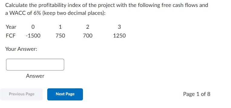 Calculate the profitability index of the project with the following free cash flows and
a WACC of 6% (keep two decimal places):
Year
0
FCF -1500
Your Answer:
Answer
Previous Page
1
750
Next Page
2
700
3
1250
Page 1 of 8