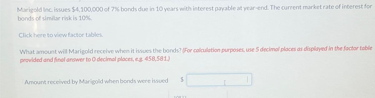 Marigold Inc. issues $4,100,000 of 7% bonds due in 10 years with interest payable at year-end. The current market rate of interest for
bonds of similar risk is 10%.
Click here to view factor tables.
What amount will Marigold receive when it issues the bonds? (For calculation purposes, use 5 decimal places as displayed in the factor table
provided and final answer to O decimal places, e.g. 458,581.)
Amount received by Marigold when bonds were issued
$
10822