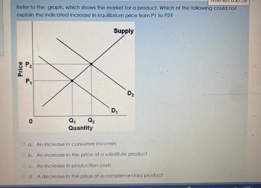 Refer to the graph, which shows the market for a product. Which of the following could not
explain the indicated increase in equilibrium price from P1 to P22
Supply
Price
P2
P₁
0
Q₁
Q₂
Quantity
D₁
D2
O a. An increase in consumer incomes
O b. An increase in the price of a substitute product
O c. An increase in production costs
O d. A decrease in the price of a complementary product