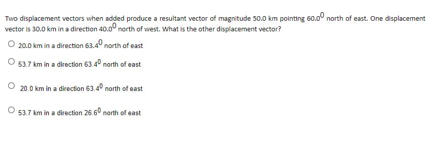 Two displacement vectors when added produce a resultant vector of magnitude 50.0 km pointing 60.0° north of east. One displacement
vector is 30.0 km in a direction 40.0° north of west. What is the other displacement vector?
O 20.0 km in a direction 63.4° north of east
53.7 km in a direction 63.4° north of east
20.0 km in a direction 63.4° north of east
53.7 km in a direction 26.6° north of east
