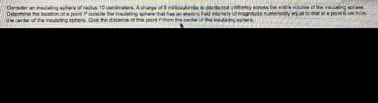 Consider an insulating sphere of radius 10 centimetors. A charge of 5 millicoulombs is distributed uniformly across the entire volume of the insulating sphere
Detemine the location of a point Poutside the insulating sphere that has an electric field intensity of magnitude numerically equal to that at a point 6 nm trom
the center of the insulating sphere. Give the distance of this point P from the center of the insulating sphere.
