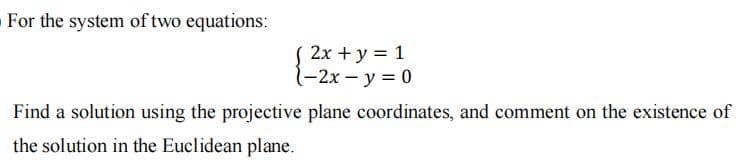 For the system of two equations:
2x + y = 1
1-2x - y = 0
Find a solution using the projective plane coordinates, and comment on the existence of
the solution in the Euclidean plane.