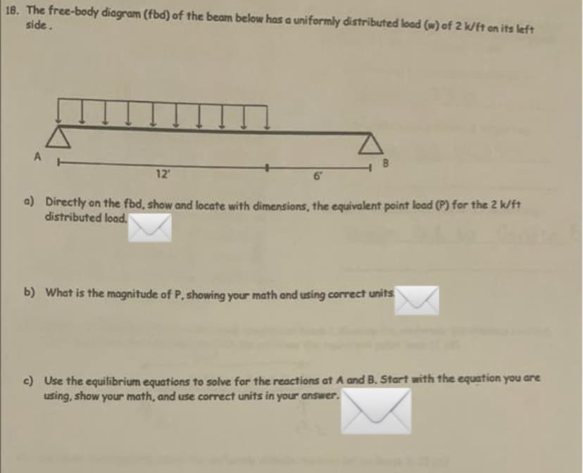 18. The free-body diagram (fbd) of the beam below has a uniformly distributed load (w) of 2 k/ft an its left
side.
A
12
6
a) Directly on the fbd, show and locate with dimensions, the equivalent point load (P) for the 2 k/ft
distributed load.
b) What is the magnitude of P, showing your math and using correct units
c) Use the equilibrium equations to solve for the reactions at A and B. Start with the equation you are
using, show your math, and use correct units in your answer.
