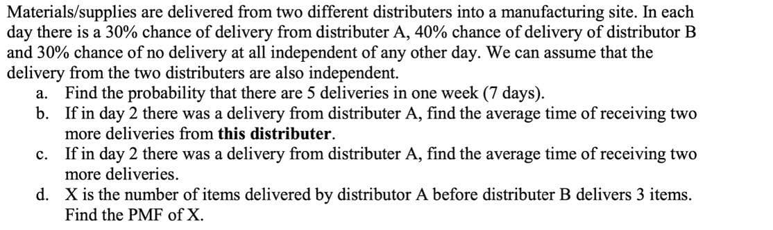 Materials/supplies are delivered from two different distributers into a manufacturing site. In each
day there is a 30% chance of delivery from distributer A, 40% chance of delivery of distributor B
and 30% chance of no delivery at all independent of any other day. We can assume that the
delivery from the two distributers are also independent.
a. Find the probability that there are 5 deliveries in one week (7 days).
b. If in day 2 there was a delivery from distributer A, find the average time of receiving two
more deliveries from this distributer.
c. If in day 2 there was a delivery from distributer A, find the average time of receiving two
more deliveries.
d. X is the number of items delivered by distributor A before distributer B delivers 3 items.
Find the PMF of X.
