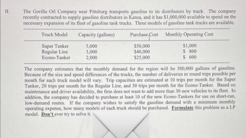 The Gorilla Oil Company near Pittsburg transports gasoline to its distributors by truck. The company
recently contracted to supply gasoline distributors in Kansa, and it has $1,000,000 available to spend on the
necessary expansion of its fleet of gasoline tank trucks. Three models of gasoline tank trucks are available.
II.
Truck Model
Capacity (gallons)
Purchase Cost Monthly Operating Cost
Super Tanker
Regular Line
Econo-Tanker
5,000
3,000
2,000
$50,000
$40,000
$25,000
$1,000
$ 800
$ 600
The company estimates that the monthly demand for the region will be 500,000 gallons of gasoline.
Because of the size and speed differences of the trucks, the number of deliveries or round trips possible per
month for each truck model will vary. Trip capacities are estimated at 10 trips per month for the Super
Tanker, 20 trips per month for the Regular Line, and 30 trips per month for the Econo-Tanker. Based on
maintenance and driver availability, the firm does not want to add more than 30 new vehicles to its fleet. In
addition, the company has decided to purchase at least 10 of the new Econo-Tankers for use on short-run,
low-demand routes. If the company wishes to satisfy the gasoline demand with a minimum monthly
operating expense, how many models of each truck should be purchased. Formulate this problem as a LP
model. Don't ever try to solve it.

