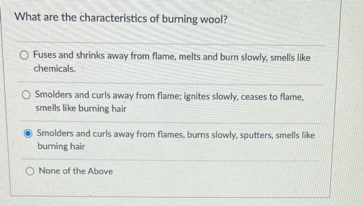 What are the characteristics of burning wool?
O Fuses and shrinks away from flame, melts and burn slowly, smells like
chemicals.
O Smolders and curls away from flame; ignites slowly, ceases to flame,
smells like burning hair
Smolders and curls away from flames, burns slowly, sputters, smells like
burning hair
O None of the Above