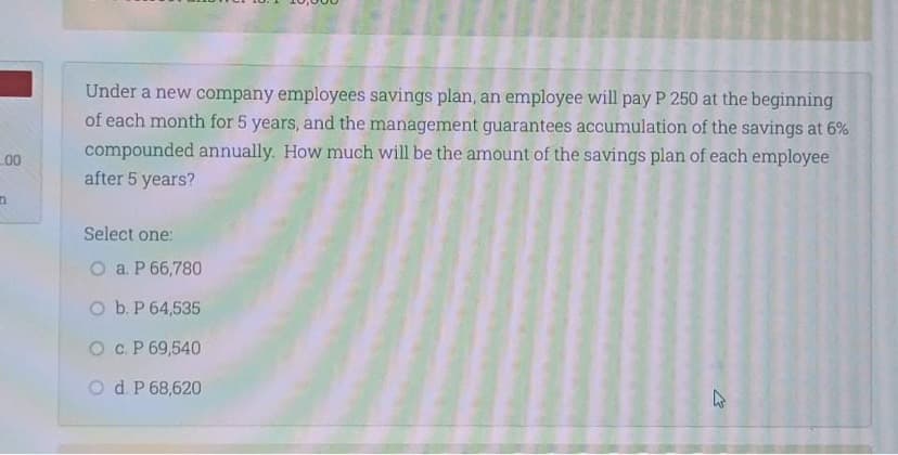 Under a new company employees savings plan, an employee will pay P 250 at the beginning
of each month for 5 years, and the management guarantees accumulation of the savings at 6%
compounded annually. How much will be the amount of the savings plan of each employee
after 5 years?
00
Select one:
O a. P 66,780
O b.P 64,535
Oc. P 69,540
Od P 68,620
