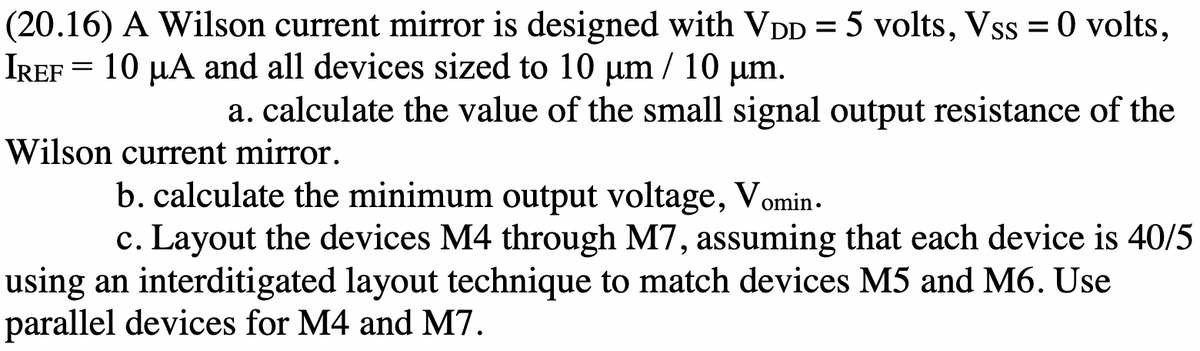(20.16) A Wilson current mirror is designed with VDD = 5 volts, Vss = 0 volts,
IREF = 10 µA and all devices sized to 10 µum / 10 µm.
a. calculate the value of the small signal output resistance of the
Wilson current mirror.
b. calculate the minimum output voltage, Vomin -
c. Layout the devices M4 through M7, assuming that each device is 40/5
using an interditigated layout technique to match devices M5 and M6. Use
parallel devices for M4 and M7.
