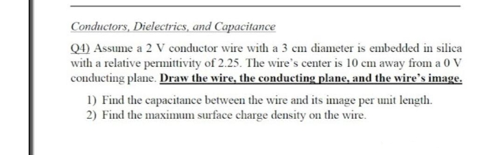 Conductors, Dielectrics, and Capacitance
Q4) Assume a 2 V conductor wire with a 3 cm diameter is embedded in silica
with a relative permittivity of 2.25. The wire's center is 10 cm away from a 0 V
conducting plane. Draw the wire, the conducting plane, and the wire's image.
1) Find the capacitance between the wire and its image per unit length.
2) Find the maximum surface charge density on the wire.