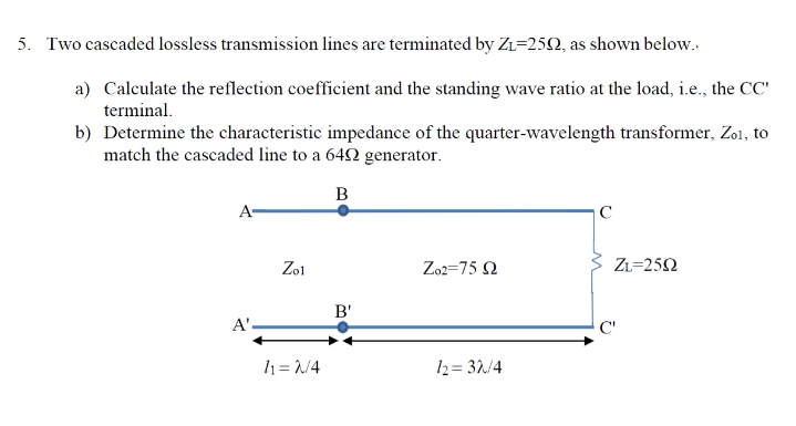 5. Two cascaded lossless transmission lines are terminated by Z₁-2502, as shown below..
a) Calculate the reflection coefficient and the standing wave ratio at the load, i.e., the CC'
terminal.
b) Determine the characteristic impedance of the quarter-wavelength transformer, Zol, to
match the cascaded line to a 6492 generator.
B
A-
A'.
Zol
11= 2/4
B'
Zo2=75 92
12=32/4
C
C
ZL=2592