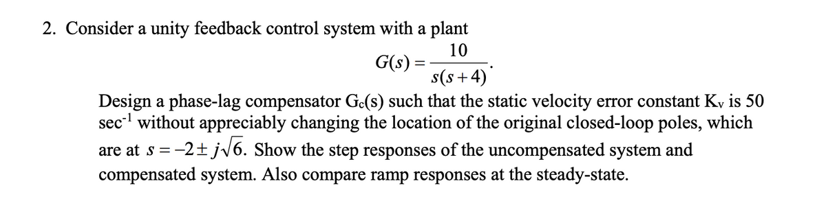 2. Consider a unity feedback control system with a plant
G(s) =
10
s(s+4)
Design a phase-lag compensator Gc(s) such that the static velocity error constant Kv is 50
sec¹ without appreciably changing the location of the original closed-loop poles, which
are at s = -2±j√6. Show the step responses of the uncompensated system and
compensated system. Also compare ramp responses at the steady-state.