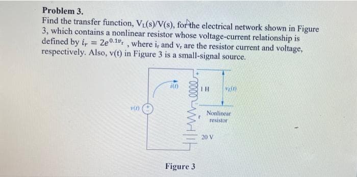 Problem 3.
Find the transfer function, V₁(s)/V(s), for the electrical network shown in Figure
3, which contains a nonlinear resistor whose voltage-current relationship is
defined by i = 2e0.1v,, where i, and v, are the resistor current and voltage,
respectively. Also, v(t) in Figure 3 is a small-signal source.
v(1)
in
Wilh
Figure 3
IH
VISO
Nonlinear
resistor
20 V