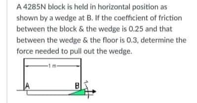 A 4285N block is held in horizontal position as
shown by a wedge at B. If the coefficient of friction
between the block & the wedge is 0.25 and that
between the wedge & the floor is 0.3, determine the
force needed to pull out the wedge.
A
