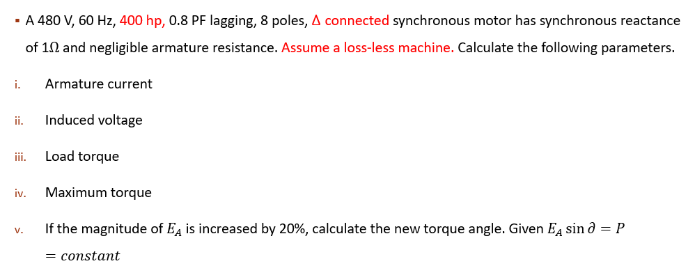 · A 480 V, 60 Hz, 400 hp, 0.8 PF lagging, 8 poles, A connected synchronous motor has synchronous reactance
of 10 and negligible armature resistance. Assume a loss-less machine. Calculate the following parameters.
i.
Armature current
ii.
Induced voltage
ii.
Load torque
iv.
Maximum torque
If the magnitude of Ea is increased by 20%, calculate the new torque angle. Given EA sin ð = P
v.
= constant
