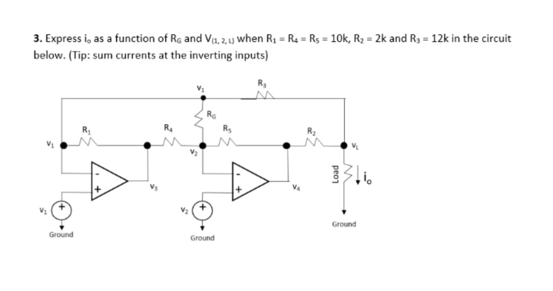 3. Express i, as a function of RG and V(1, 2, L) when R₁ = R4 R5 = 10k, R₂ = 2k and R3 = 12k in the circuit
below. (Tip: sum currents at the inverting inputs)
V₁
V₁
RG
R₂
R₁
Ambr
V3
V₂
Ground
R3
Ground
V₂
Load
stio
Ground