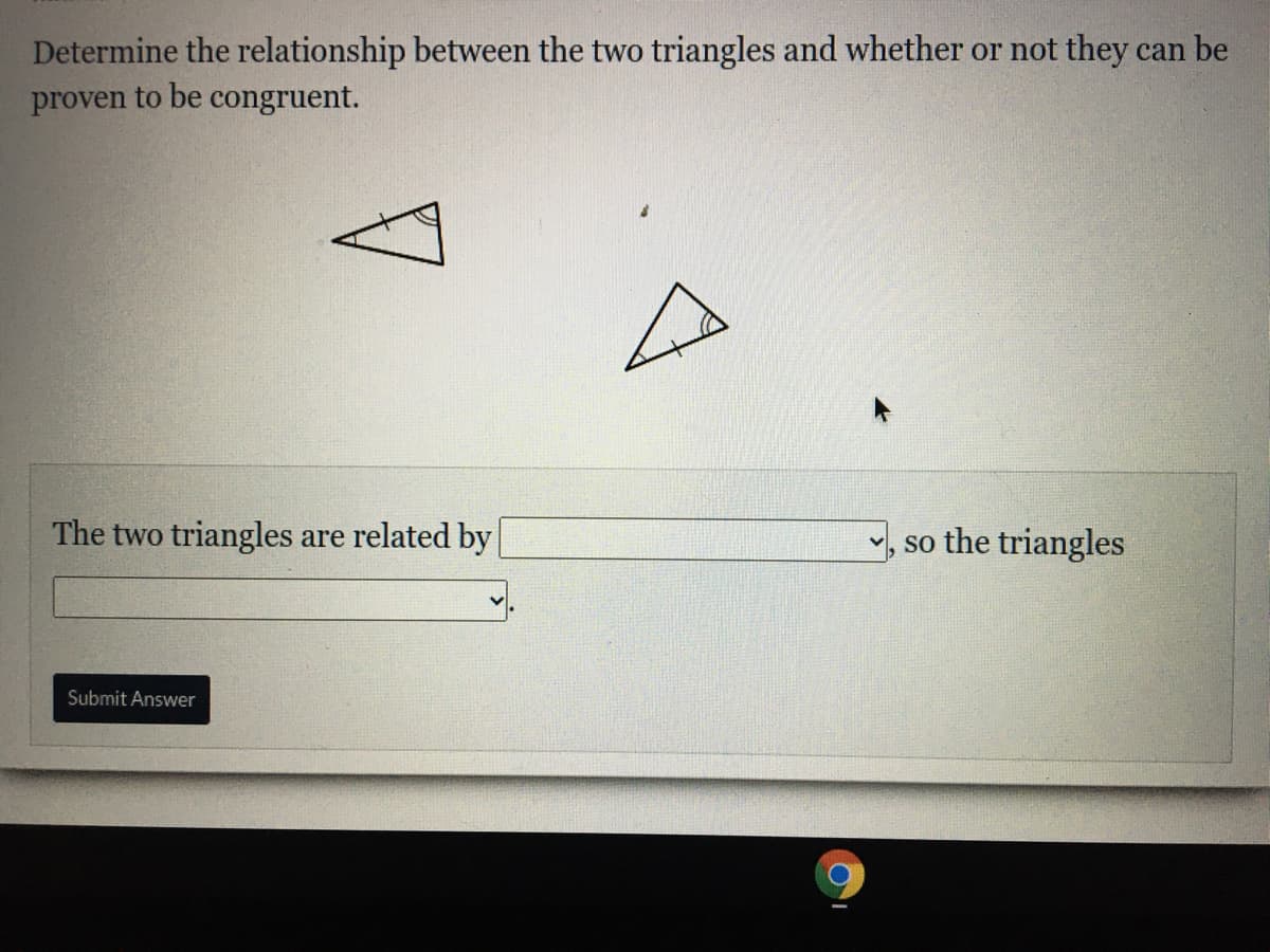 Determine the relationship between the two triangles and whether or not they can be
proven to be congruent.
The two triangles are related by
, so the triangles
Submit Answer
