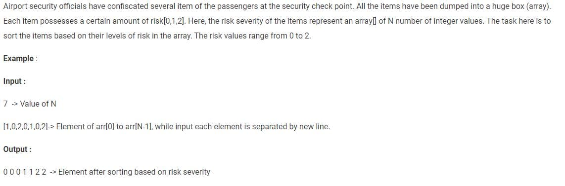 Airport security officials have confiscated several item of the passengers at the security check point. All the items have been dumped into a huge box (array).
Each item possesses a certain amount of risk[0,1,2]. Here, the risk severity of the items represent an array of N number of integer values. The task here is to
sort the items based on their levels of risk in the array. The risk values range from 0 to 2.
Example:
Input :
7 Value of N
[1,0,2,0,1,0,2]-> Element of arr[0] to arr[N-1], while input each element is separated by new line.
Output:
0001122 Element after sorting based on risk severity