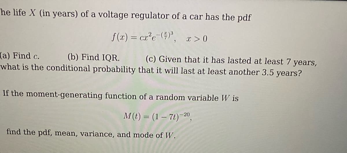 he life X (in years) of a voltage regulator of a car has the pdf
f(x) = cx²e-()³, x>0
(b) Find IQR.
(a) Find c.
(c) Given that it has lasted at least 7 years,
what is the conditional probability that it will last at least another 3.5 years?
If the moment-generating function of a random variable W is
M(t) = (1 - 7t)-20,
find the pdf, mean, variance, and mode of W.