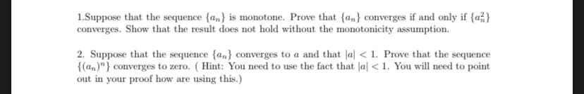 1.Suppose that the sequence {an} is monotone. Prove that {an} converges if and only if {a}
converges. Show that the result does not hold without the monotonicity assumption.
2. Suppose that the sequence {a} converges to a and that a < 1. Prove that the sequence
{(an)"} converges to zero. (Hint: You need to use the fact that a < 1. You will need to point
out in your proof how are using this.)