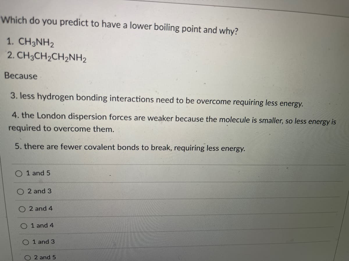 Which do you predict to have a lower boiling point and why?
1. CH3NH2
2. CH3CH2CH2NH2
Because
3. less hydrogen bonding interactions need to be overcome requiring less energy.
4. the London dispersion forces are weaker because the molecule is smaller, so less energy is
required to overcome them.
5. there are fewer covalent bonds to break, requiring less energy.
1 and 5
2 and 3
O 2 and 4
1 and 4
1 and 3
O 2 and 5
