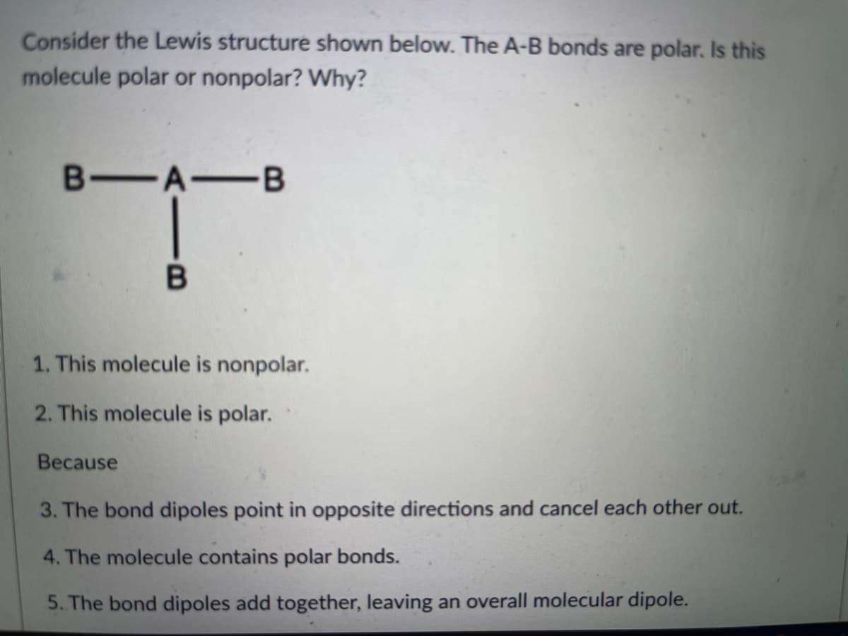 Consider the Lewis structure shown below. The A-B bonds are polar. Is this
molecule polar or nonpolar? Why?
B A B
1. This molecule is nonpolar.
2. This molecule is polar.
Because
3. The bond dipoles point in opposite directions and cancel each other out.
4. The molecule contains polar bonds.
5. The bond dipoles add together, leaving an overall molecular dipole.
